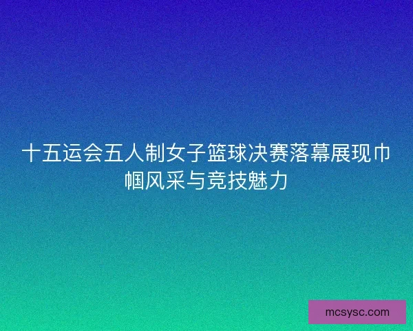 十五运会五人制女子篮球决赛落幕展现巾帼风采与竞技魅力